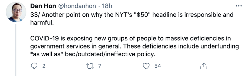 Dan Hon on Twitter "Another point on why the NYT's "$50" headline is irresponsible and harmful. COVID-19 is exposing new groups of people to massive deficiencies in government services in general. These deficiencies include underfunding *as well as* bad/outdated/ineffective policy. For example, @ny_covid is translating their site into 30+ languages. The point here is *government services should be accessible to the people who need to use them in general*. How many services are localized into 30+ languages at the best of times But the NY Times story is celebrating that these sorts of deficiencies can be solved by volunteers for trivial amounts of money, discounting time and effort and complexity, *instead of showing that they point to systemic deficiencies in government*."