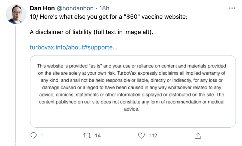Dan Hon on Twitter "Here's what else you get for a "$50" vaccine website: A disclaimer of liability (full text in image alt)." Image text 'This website is provided "as is" and your use or reliance on content and materials provided on the site are solely at your own risk. TurboVax expressly disclaims all implied warranty of any kind, and shall not be held responsible or liable, directly or indirectly, for any loss or damage caused or alleged to have been caused in any way whatsoever related to any advice, opinions, statements or other information displayed or distributed on the site. The content published on our site does not constitute any form of recommendation or medical advice.'"